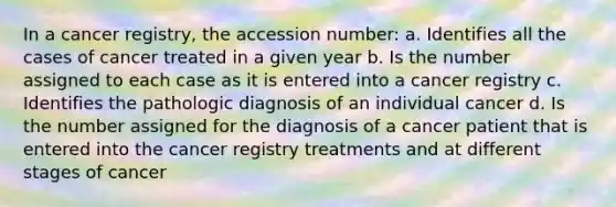 In a cancer registry, the accession number: a. Identifies all the cases of cancer treated in a given year b. Is the number assigned to each case as it is entered into a cancer registry c. Identifies the pathologic diagnosis of an individual cancer d. Is the number assigned for the diagnosis of a cancer patient that is entered into the cancer registry treatments and at different stages of cancer