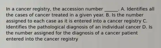 In a cancer registry, the accession number ______. A. Identifies all the cases of cancer treated in a given year. B. Is the number assigned to each case as it is entered into a cancer registry C. Identifies the pathological diagnosis of an individual cancer D. Is the number assigned for the diagnosis of a cancer patient entered into the cancer registry