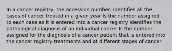 In a cancer registry, the accession number: Identifies all the cases of cancer treated in a given year Is the number assigned to each case as it is entered into a cancer registry Identifies the pathological diagnosis of an individual cancer Is the number assigned for the diagnosis of a cancer patient that is entered into the cancer registry treatments and at different stages of cancer