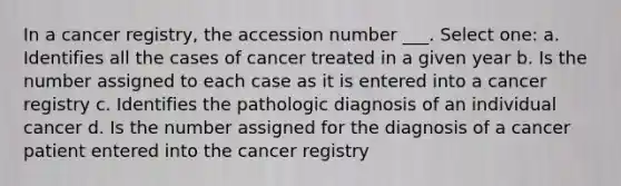 In a cancer registry, the accession number ___. Select one: a. Identifies all the cases of cancer treated in a given year b. Is the number assigned to each case as it is entered into a cancer registry c. Identifies the pathologic diagnosis of an individual cancer d. Is the number assigned for the diagnosis of a cancer patient entered into the cancer registry