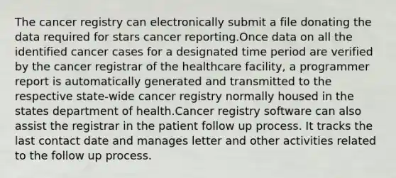 The cancer registry can electronically submit a file donating the data required for stars cancer reporting.Once data on all the identified cancer cases for a designated time period are verified by the cancer registrar of the healthcare facility, a programmer report is automatically generated and transmitted to the respective state-wide cancer registry normally housed in the states department of health.Cancer registry software can also assist the registrar in the patient follow up process. It tracks the last contact date and manages letter and other activities related to the follow up process.