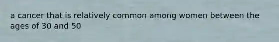 a cancer that is relatively common among women between the ages of 30 and 50
