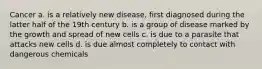 Cancer a. is a relatively new disease, first diagnosed during the latter half of the 19th century b. is a group of disease marked by the growth and spread of new cells c. is due to a parasite that attacks new cells d. is due almost completely to contact with dangerous chemicals