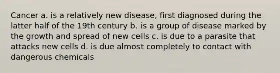 Cancer a. is a relatively new disease, first diagnosed during the latter half of the 19th century b. is a group of disease marked by the growth and spread of new cells c. is due to a parasite that attacks new cells d. is due almost completely to contact with dangerous chemicals