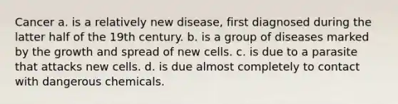 Cancer​ a. is a relatively new disease, first diagnosed during the latter half of the 19th century. b. is a group of diseases marked by the growth and spread of new cells. c. is due to a parasite that attacks new cells. d. is due almost completely to contact with dangerous chemicals.