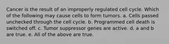 Cancer is the result of an improperly regulated cell cycle. Which of the following may cause cells to form tumors. a. Cells passed unchecked through the cell cycle. b. Programmed cell death is switched off. c. Tumor suppressor genes are active. d. a and b are true. e. All of the above are true.