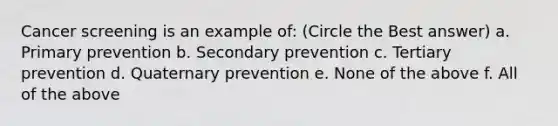 Cancer screening is an example of: (Circle the Best answer) a. Primary prevention b. Secondary prevention c. Tertiary prevention d. Quaternary prevention e. None of the above f. All of the above