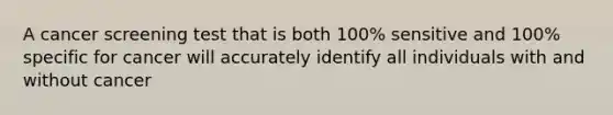 A cancer screening test that is both 100% sensitive and 100% specific for cancer will accurately identify all individuals with and without cancer