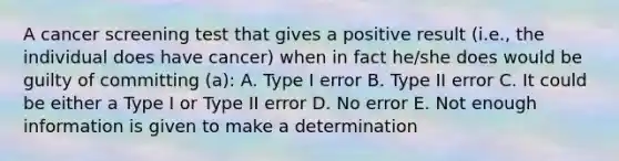 A cancer screening test that gives a positive result (i.e., the individual does have cancer) when in fact he/she does would be guilty of committing (a): A. Type I error B. Type II error C. It could be either a Type I or Type II error D. No error E. Not enough information is given to make a determination