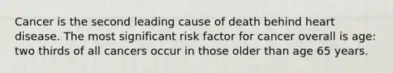 Cancer is the second leading cause of death behind heart disease. The most significant risk factor for cancer overall is age: two thirds of all cancers occur in those older than age 65 years.