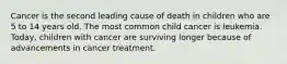 Cancer is the second leading cause of death in children who are 5 to 14 years old. The most common child cancer is leukemia. Today, children with cancer are surviving longer because of advancements in cancer treatment.