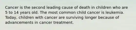 Cancer is the second leading cause of death in children who are 5 to 14 years old. The most common child cancer is leukemia. Today, children with cancer are surviving longer because of advancements in cancer treatment.