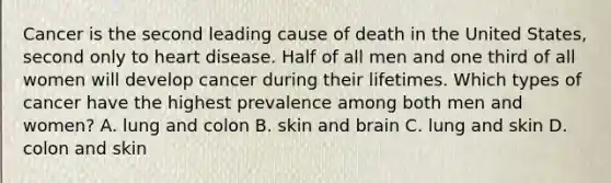 Cancer is the second leading cause of death in the United States, second only to heart disease. Half of all men and one third of all women will develop cancer during their lifetimes. Which types of cancer have the highest prevalence among both men and women? A. lung and colon B. skin and brain C. lung and skin D. colon and skin