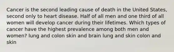 Cancer is the second leading cause of death in the United States, second only to heart disease. Half of all men and one third of all women will develop cancer during their lifetimes. Which types of cancer have the highest prevalence among both men and women? lung and colon skin and brain lung and skin colon and skin