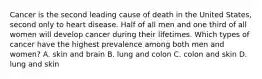 Cancer is the second leading cause of death in the United States, second only to heart disease. Half of all men and one third of all women will develop cancer during their lifetimes. Which types of cancer have the highest prevalence among both men and women? A. skin and brain B. lung and colon C. colon and skin D. lung and skin