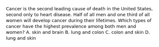 Cancer is the second leading cause of death in the United States, second only to heart disease. Half of all men and one third of all women will develop cancer during their lifetimes. Which types of cancer have the highest prevalence among both men and women? A. skin and brain B. lung and colon C. colon and skin D. lung and skin