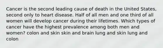 Cancer is the second leading cause of death in the United States, second only to heart disease. Half of all men and one third of all women will develop cancer during their lifetimes. Which types of cancer have the highest prevalence among both men and women? colon and skin skin and brain lung and skin lung and colon