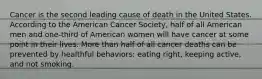 Cancer is the second leading cause of death in the United States. According to the American Cancer Society, half of all American men and one-third of American women will have cancer at some point in their lives. More than half of all cancer deaths can be prevented by healthful behaviors: eating right, keeping active, and not smoking.