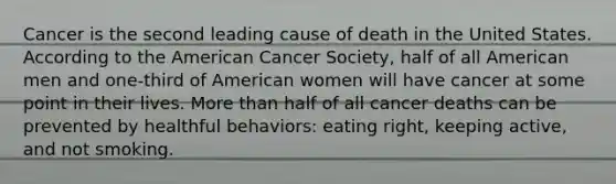 Cancer is the second leading cause of death in the United States. According to the American Cancer Society, half of all American men and one-third of American women will have cancer at some point in their lives. More than half of all cancer deaths can be prevented by healthful behaviors: eating right, keeping active, and not smoking.