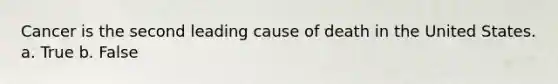 Cancer is the second leading cause of death in the United States. a. True b. False