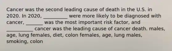 Cancer was the second leading cause of death in the U.S. in 2020. In 2020, __________ were more likely to be diagnosed with cancer, _______ was the most important risk factor, and ___________ cancer was the leading cause of cancer death. males, age, lung females, diet, colon females, age, lung males, smoking, colon