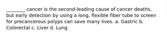 ________ cancer is the second-leading cause of cancer deaths, but early detection by using a long, flexible fiber tube to screen for precancerous polyps can save many lives. a. Gastric b. Colorectal c. Liver d. Lung