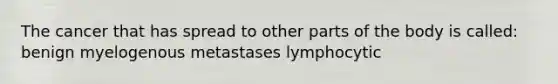 The cancer that has spread to other parts of the body is called: benign myelogenous metastases lymphocytic