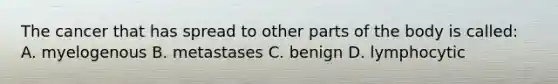 The cancer that has spread to other parts of the body is called: A. myelogenous B. metastases C. benign D. lymphocytic