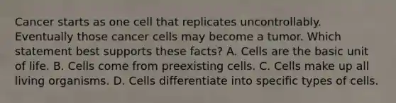 Cancer starts as one cell that replicates uncontrollably. Eventually those cancer cells may become a tumor. Which statement best supports these facts? A. Cells are the basic unit of life. B. Cells come from preexisting cells. C. Cells make up all living organisms. D. Cells differentiate into specific types of cells.