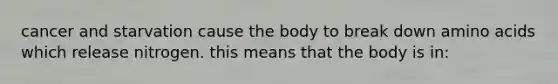 cancer and starvation cause the body to break down amino acids which release nitrogen. this means that the body is in: