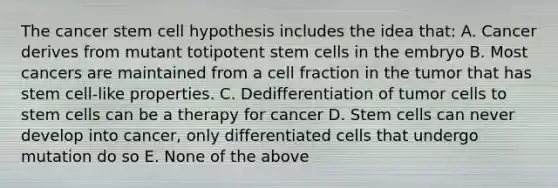 The cancer stem cell hypothesis includes the idea that: A. Cancer derives from mutant totipotent stem cells in the embryo B. Most cancers are maintained from a cell fraction in the tumor that has stem cell-like properties. C. Dedifferentiation of tumor cells to stem cells can be a therapy for cancer D. Stem cells can never develop into cancer, only differentiated cells that undergo mutation do so E. None of the above