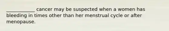 ____________ cancer may be suspected when a women has bleeding in times other than her menstrual cycle or after menopause.