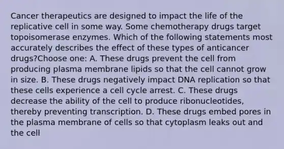 Cancer therapeutics are designed to impact the life of the replicative cell in some way. Some chemotherapy drugs target topoisomerase enzymes. Which of the following statements most accurately describes the effect of these types of anticancer drugs?Choose one: A. These drugs prevent the cell from producing plasma membrane lipids so that the cell cannot grow in size. B. These drugs negatively impact DNA replication so that these cells experience a cell cycle arrest. C. These drugs decrease the ability of the cell to produce ribonucleotides, thereby preventing transcription. D. These drugs embed pores in the plasma membrane of cells so that cytoplasm leaks out and the cell