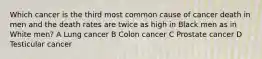 Which cancer is the third most common cause of cancer death in men and the death rates are twice as high in Black men as in White men? A Lung cancer B Colon cancer C Prostate cancer D Testicular cancer