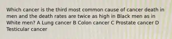 Which cancer is the third most common cause of cancer death in men and the death rates are twice as high in Black men as in White men? A Lung cancer B Colon cancer C Prostate cancer D Testicular cancer