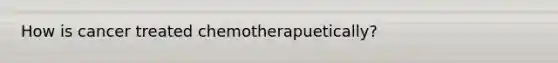 How is cancer treated chemotherapuetically?