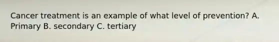 Cancer treatment is an example of what level of prevention? A. Primary B. secondary C. tertiary