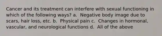 Cancer and its treatment can interfere with sexual functioning in which of the following ways? a. ​​ Negative body image due to scars, hair loss, etc. b. ​​ Physical pain c. ​​ Changes in hormonal, vascular, and neurological functions d. ​​ All of the above