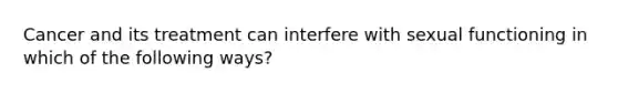 Cancer and its treatment can interfere with sexual functioning in which of the following ways?