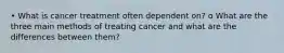 • What is cancer treatment often dependent on? o What are the three main methods of treating cancer and what are the differences between them?