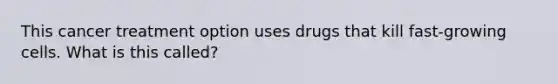 This cancer treatment option uses drugs that kill fast-growing cells. What is this called?