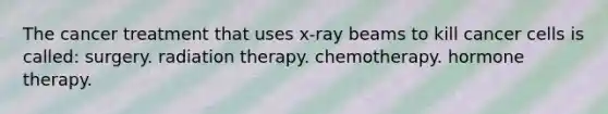 The cancer treatment that uses x-ray beams to kill cancer cells is called: surgery. radiation therapy. chemotherapy. hormone therapy.