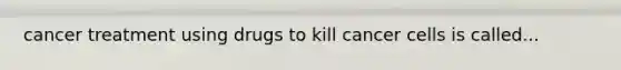 cancer treatment using drugs to kill cancer cells is called...