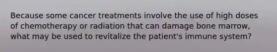 Because some cancer treatments involve the use of high doses of chemotherapy or radiation that can damage bone marrow, what may be used to revitalize the patient's immune system?