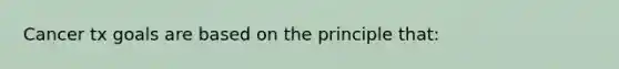 Cancer tx goals are based on the principle that: