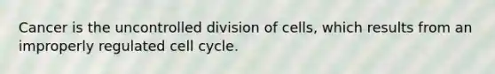 Cancer is the uncontrolled division of cells, which results from an improperly regulated cell cycle.