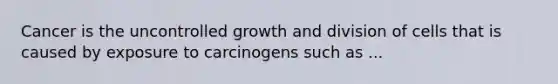 Cancer is the uncontrolled growth and division of cells that is caused by exposure to carcinogens such as ...