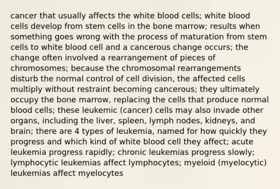 cancer that usually affects the white blood cells; white blood cells develop from stem cells in the bone marrow; results when something goes wrong with the process of maturation from stem cells to white blood cell and a cancerous change occurs; the change often involved a rearrangement of pieces of chromosomes; because the chromosomal rearrangements disturb the normal control of <a href='https://www.questionai.com/knowledge/kjHVAH8Me4-cell-division' class='anchor-knowledge'>cell division</a>, the affected cells multiply without restraint becoming cancerous; they ultimately occupy the bone marrow, replacing the cells that produce normal blood cells; these leukemic (cancer) cells may also invade other organs, including the liver, spleen, lymph nodes, kidneys, and brain; there are 4 types of leukemia, named for how quickly they progress and which kind of white blood cell they affect; acute leukemia progress rapidly; chronic leukemias progress slowly; lymphocytic leukemias affect lymphocytes; myeloid (myelocytic) leukemias affect myelocytes