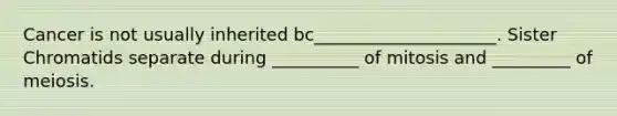 Cancer is not usually inherited bc_____________________. Sister Chromatids separate during __________ of mitosis and _________ of meiosis.