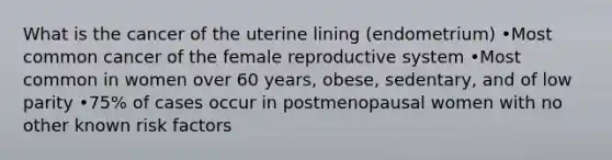 What is the cancer of the uterine lining (endometrium) •Most common cancer of the female reproductive system •Most common in women over 60 years, obese, sedentary, and of low parity •75% of cases occur in postmenopausal women with no other known risk factors